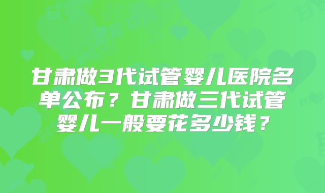 甘肃做3代试管婴儿医院名单公布?甘肃做三代试管婴儿一般要花多少钱?