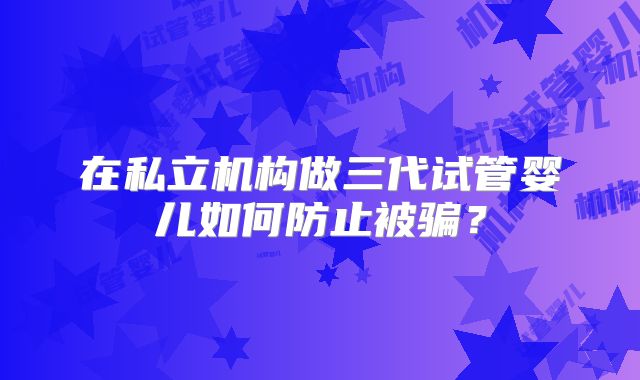 在私立机构做三代试管婴儿如何防止被骗？