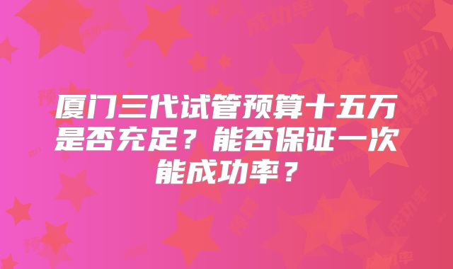 厦门三代试管预算十五万是否充足？能否保证一次能成功率？