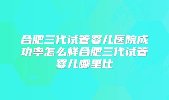 合肥三代试管婴儿医院成功率怎么样合肥三代试管婴儿哪里比