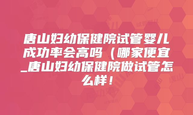 唐山妇幼保健院试管婴儿成功率会高吗（哪家便宜_唐山妇幼保健院做试管怎么样！