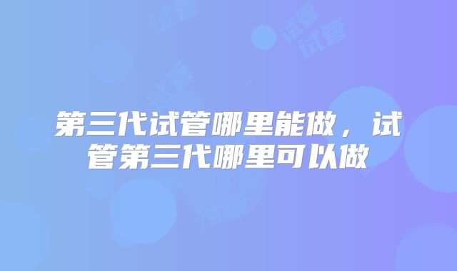 第三代试管哪里能做，试管第三代哪里可以做