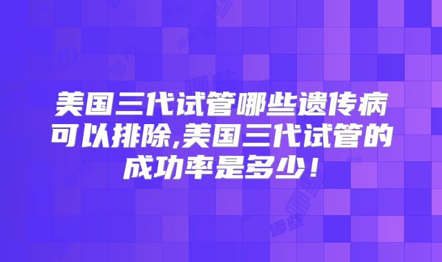 美国三代试管哪些遗传病可以排除,美国三代试管的成功率是多少！