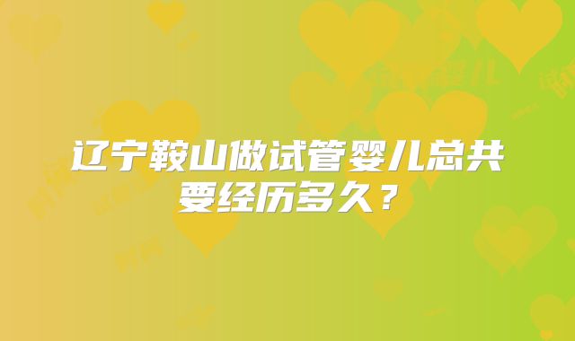 辽宁鞍山做试管婴儿总共要经历多久？