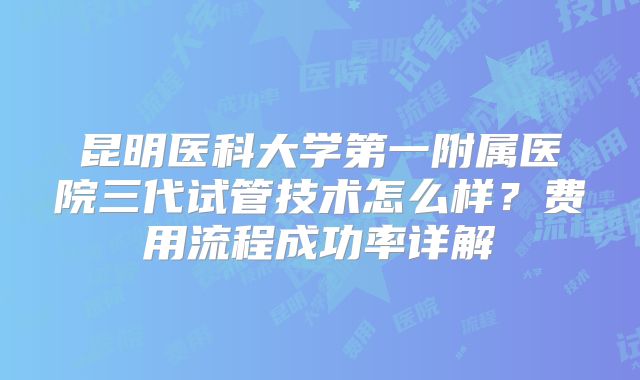 昆明医科大学第一附属医院三代试管技术怎么样？费用流程成功率详解