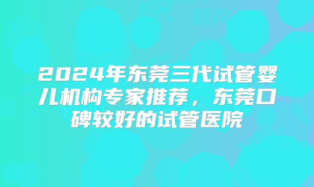 2024年东莞三代试管婴儿机构专家推荐，东莞口碑较好的试管医院