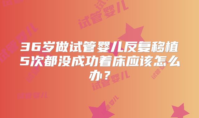 36岁做试管婴儿反复移植5次都没成功着床应该怎么办？