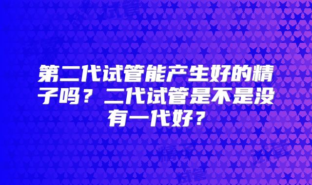 第二代试管能产生好的精子吗？二代试管是不是没有一代好？