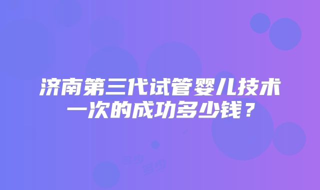 济南第三代试管婴儿技术一次的成功多少钱?