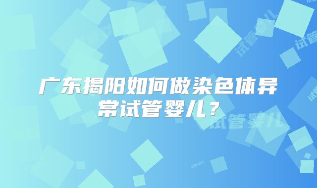 广东揭阳如何做染色体异常试管婴儿？