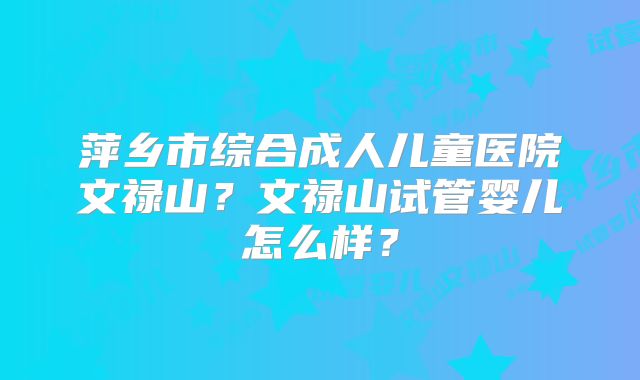 萍乡市综合成人儿童医院文禄山?文禄山试管婴儿怎么样?
