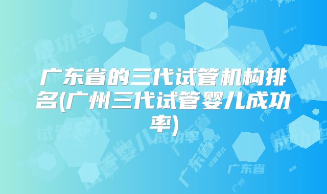 广东省的三代试管机构排名(广州三代试管婴儿成功率)