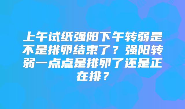上午试纸强阳下午转弱是不是排卵结束了？强阳转弱一点点是排卵了还是正在排？