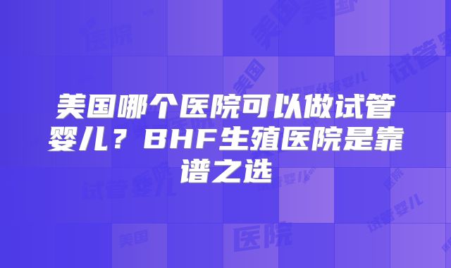 美国哪个医院可以做试管婴儿?BHF生殖医院是靠谱之选