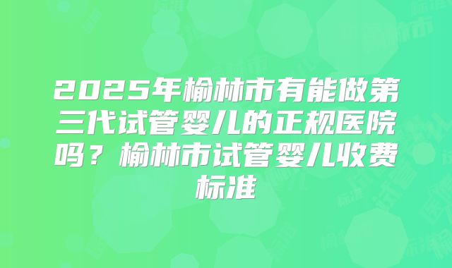 2025年榆林市有能做第三代试管婴儿的正规医院吗？榆林市试管婴儿收费标准