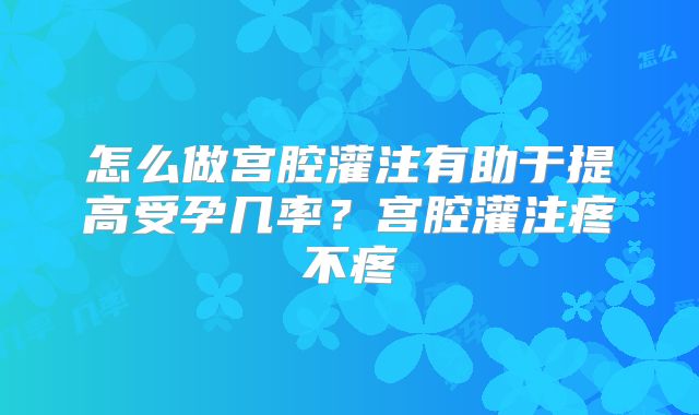 怎么做宫腔灌注有助于提高受孕几率？宫腔灌注疼不疼