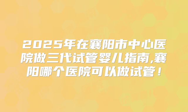2025年在襄阳市中心医院做三代试管婴儿指南,襄阳哪个医院可以做试管！