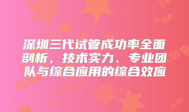 深圳三代试管成功率全面剖析，技术实力、专业团队与综合应用的综合效应