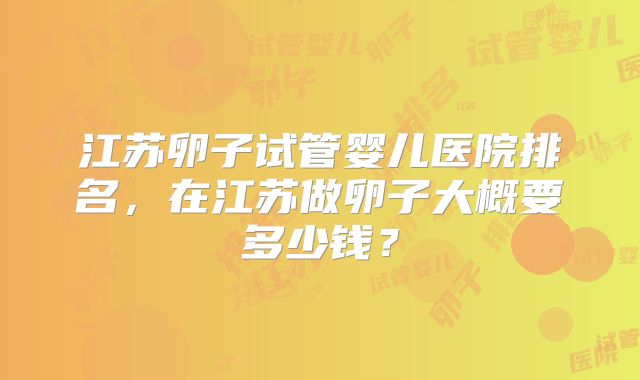 江苏卵子试管婴儿医院排名，在江苏做卵子大概要多少钱？