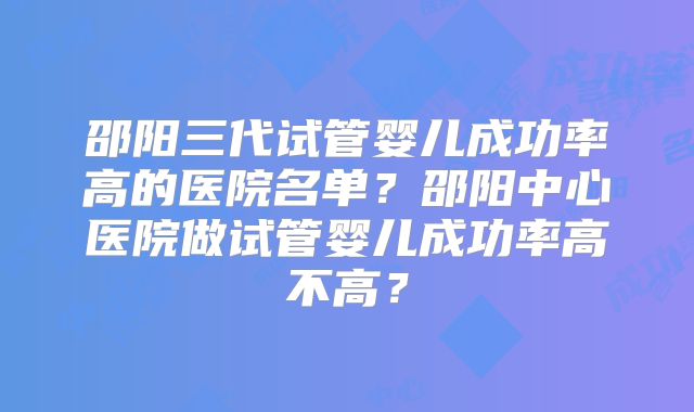 邵阳三代试管婴儿成功率高的医院名单？邵阳中心医院做试管婴儿成功率高不高？