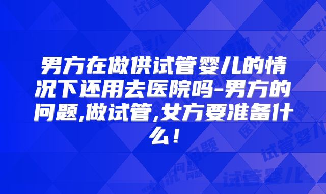 男方在做供试管婴儿的情况下还用去医院吗-男方的问题,做试管,女方要准备什么！