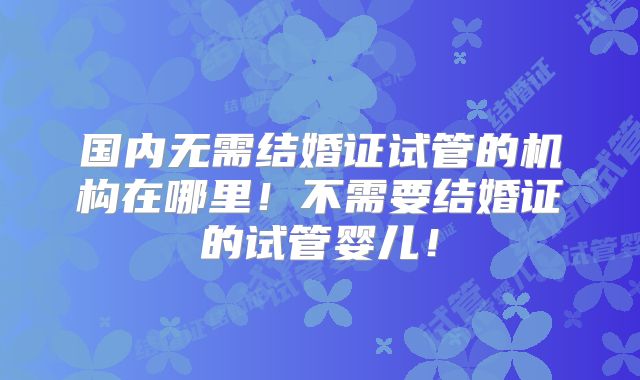 国内无需结婚证试管的机构在哪里！不需要结婚证的试管婴儿！