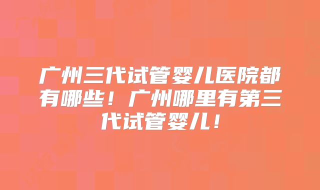 广州三代试管婴儿医院都有哪些！广州哪里有第三代试管婴儿！