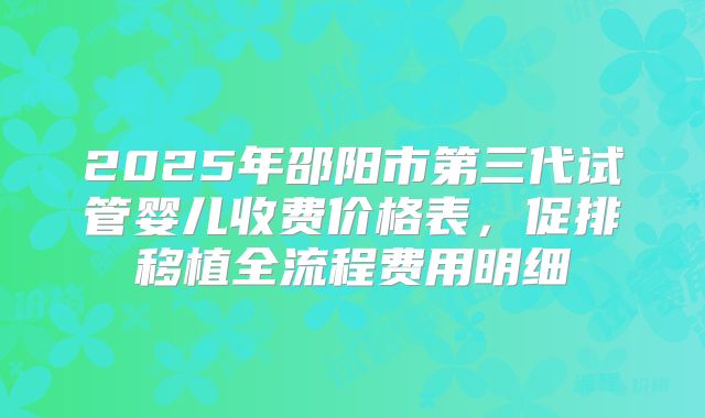 2025年邵阳市第三代试管婴儿收费价格表，促排移植全流程费用明细