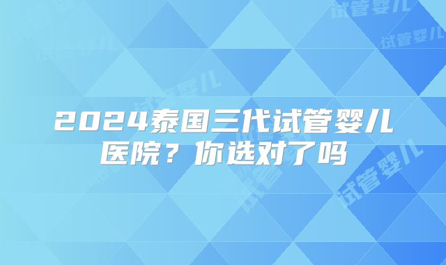 2024泰国三代试管婴儿医院？你选对了吗