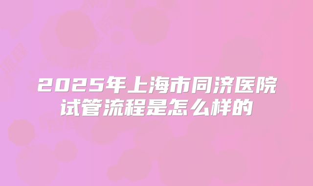 2025年上海市同济医院试管流程是怎么样的