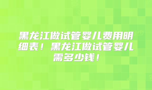 黑龙江做试管婴儿费用明细表！黑龙江做试管婴儿需多少钱！