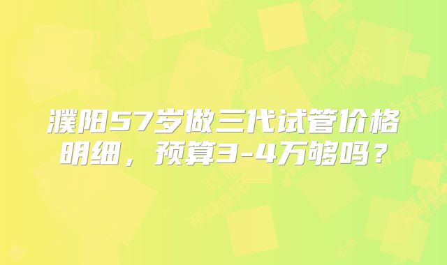 濮阳57岁做三代试管价格明细,预算3-4万够吗?