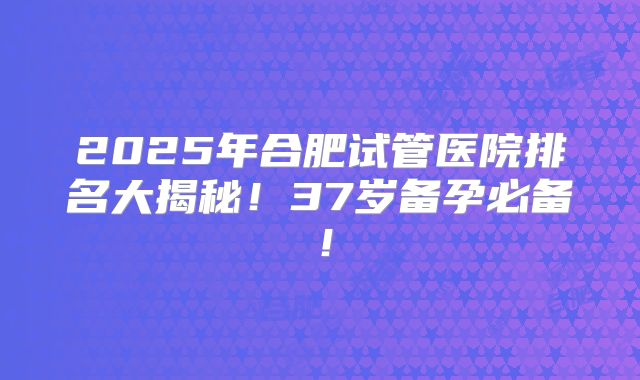 2025年合肥试管医院排名大揭秘！37岁备孕必备！