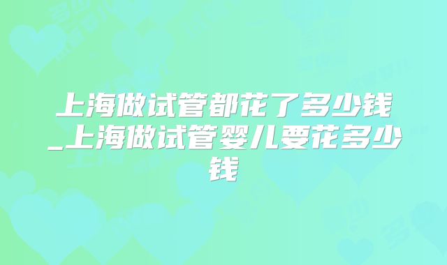 上海做试管都花了多少钱_上海做试管婴儿要花多少钱