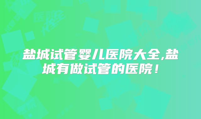 盐城试管婴儿医院大全,盐城有做试管的医院!
