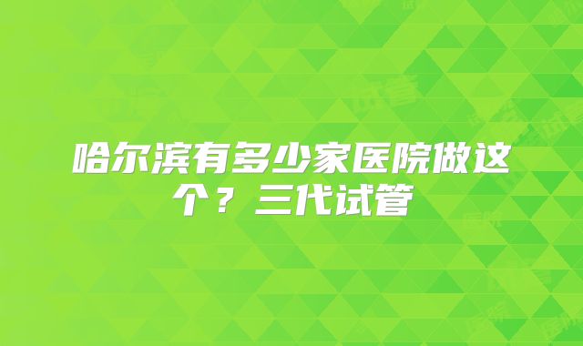 哈尔滨有多少家医院做这个？三代试管