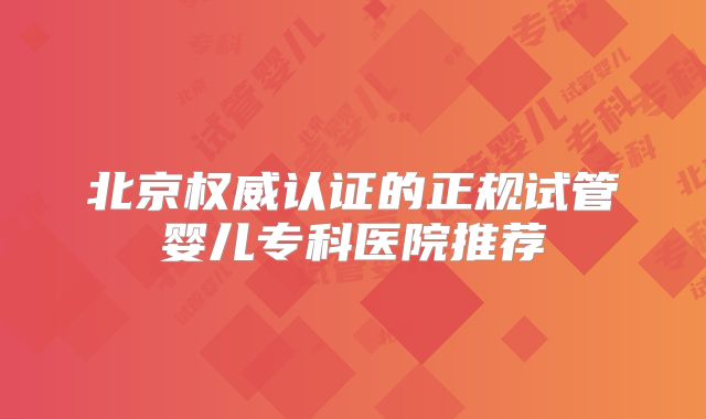 北京权威认证的正规试管婴儿专科医院推荐