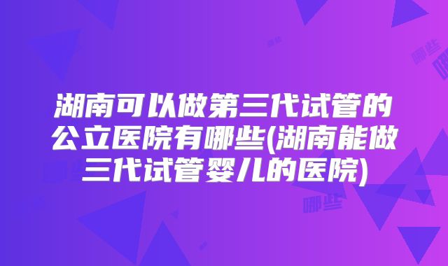 湖南可以做第三代试管的公立医院有哪些(湖南能做三代试管婴儿的医院)