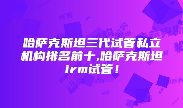 哈萨克斯坦三代试管私立机构排名前十,哈萨克斯坦irm试管！