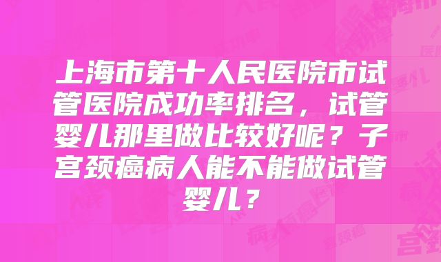 上海市第十人民医院市试管医院成功率排名，试管婴儿那里做比较好呢？子宫颈癌病人能不能做试管婴儿？