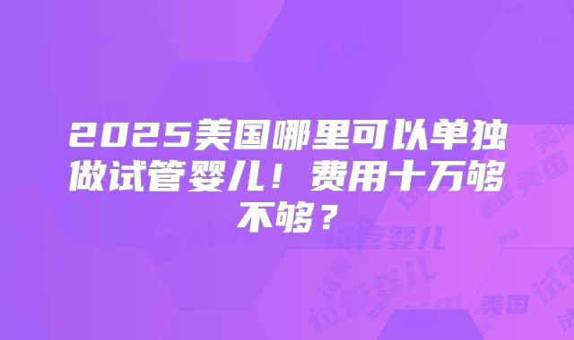 2025美国哪里可以单独做试管婴儿！费用十万够不够？