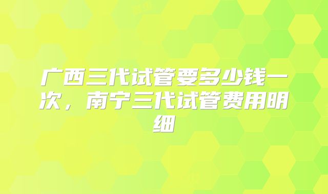 广西三代试管要多少钱一次，南宁三代试管费用明细