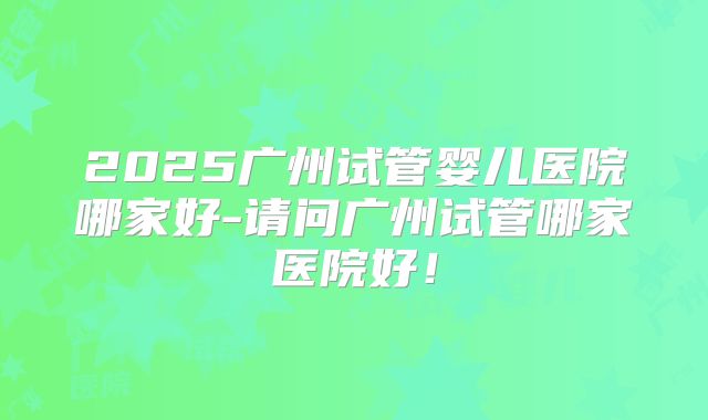 2025广州试管婴儿医院哪家好-请问广州试管哪家医院好！
