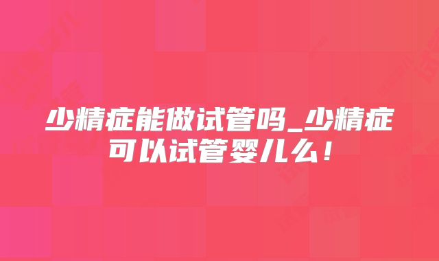 少精症能做试管吗_少精症可以试管婴儿么！