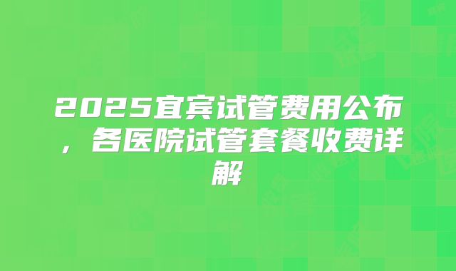2025宜宾试管费用公布,各医院试管套餐收费详解