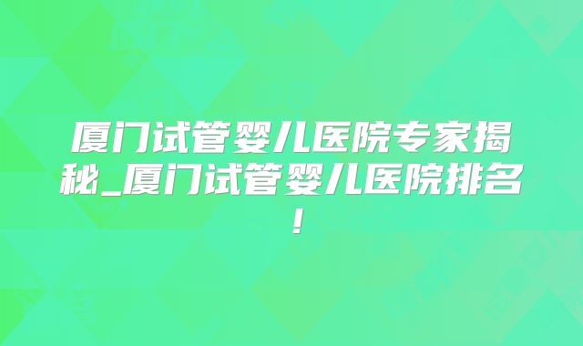 厦门试管婴儿医院专家揭秘_厦门试管婴儿医院排名！