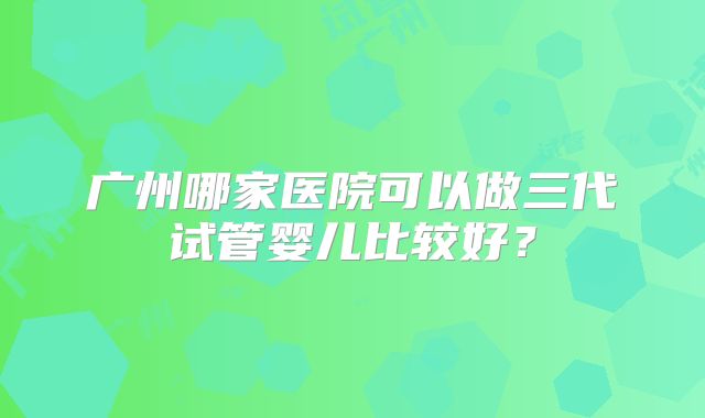 广州哪家医院可以做三代试管婴儿比较好？