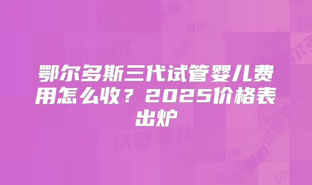 鄂尔多斯三代试管婴儿费用怎么收？2025价格表出炉
