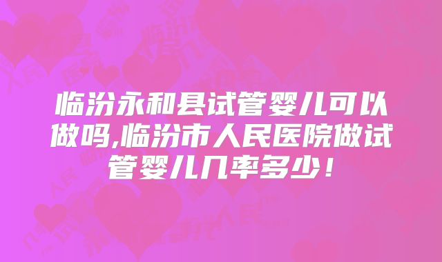 临汾永和县试管婴儿可以做吗,临汾市人民医院做试管婴儿几率多少！