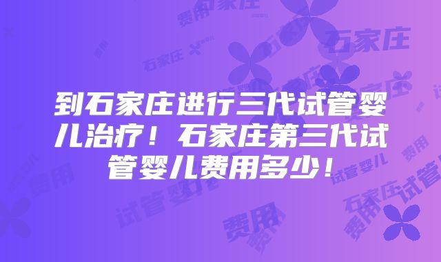 到石家庄进行三代试管婴儿治疗！石家庄第三代试管婴儿费用多少！